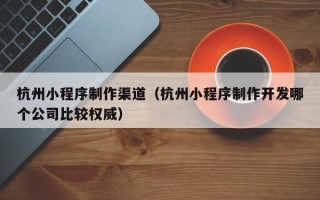 赣州杭州小程序制作渠道（杭州小程序制作开发哪个公司比较权威）