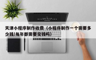 赣州天津小程序制作收费（小程序制作一个需要多少钱!每年都需要交钱吗）